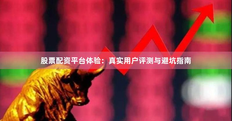 股票配资平台体验：真实用户评测与避坑指南